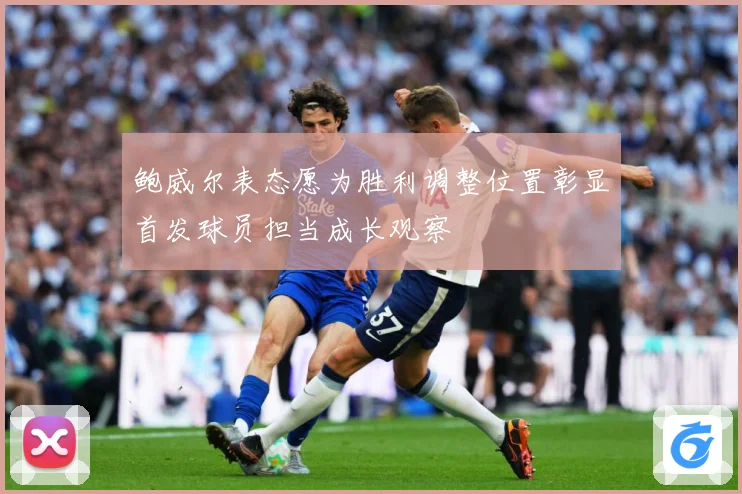 鲍威尔表态愿为胜利调整位置彰显首发球员担当成长观察