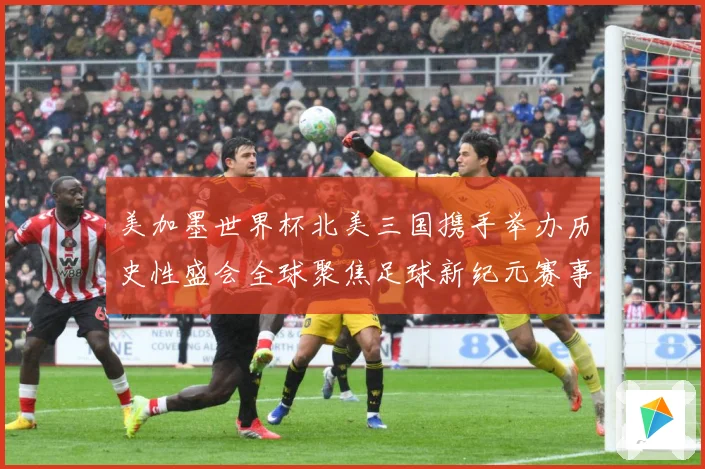 美加墨世界杯北美三国携手举办历史性盛会全球聚焦足球新纪元赛事前瞻