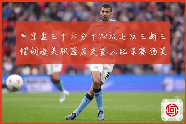 申京轰三十六分十四板七助三断三帽创造美职篮历史首人纪录赛场复盘