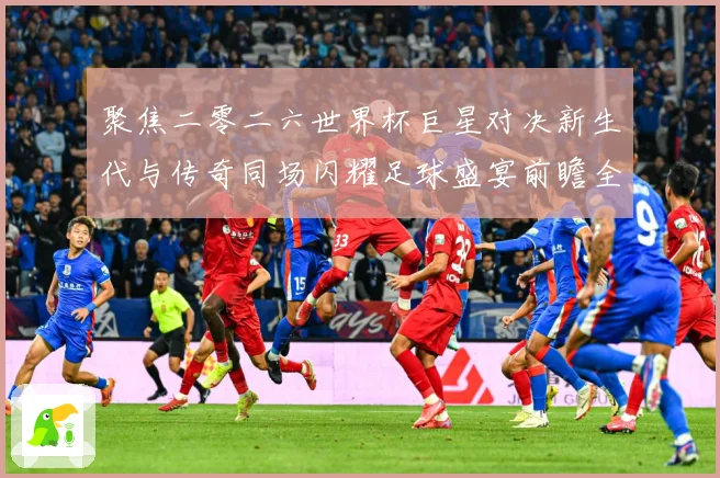 聚焦二零二六世界杯巨星对决新生代与传奇同场闪耀足球盛宴前瞻全战术观察