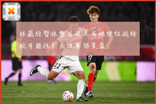 林葳短暂休整后返美或继续征战转校可能性引关注赛场复盘