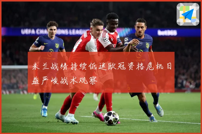 米兰战绩持续低迷欧冠资格危机日益严峻战术观察