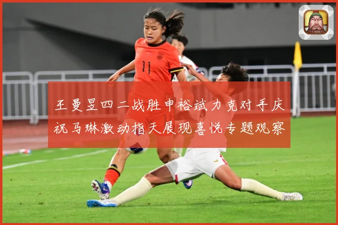 王曼昱四二战胜申裕斌力克对手庆祝马琳激动指天展现喜悦专题观察