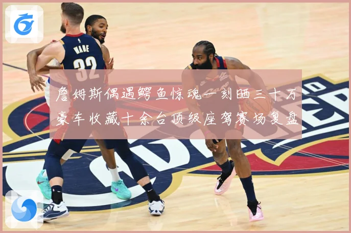 詹姆斯偶遇鳄鱼惊魂一刻晒三十万豪车收藏十余台顶级座驾赛场复盘