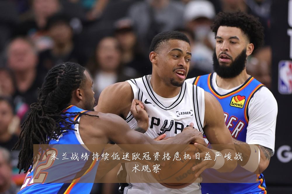 米兰战绩持续低迷欧冠资格危机日益严峻战术观察